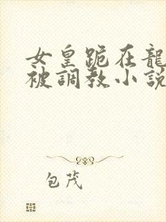 女皇跪在龙椅前被调教小说