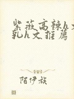 紫薇高辣h文乱乳h文推荐