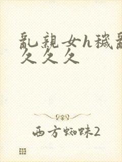 乱亲女h秽乱长久久久