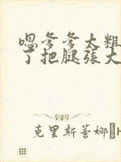 嗯爹爹太粗太长了把腿张大点