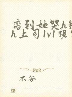 脔到她哭h粗话h上司1v1视频