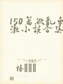 150篇欲乱刺激小说合集