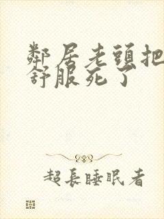 邻居老头把我弄舒服死了