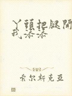 丫头把腿开大让我添添