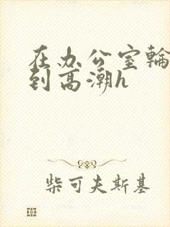 在办公室轮流澡到高潮h