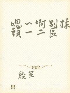 嗯～啊别揉我奶头一二区