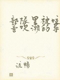 部队里被咬住花蒂吹潮的导演是谁