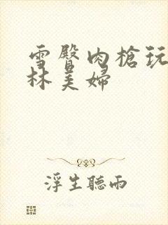 雪臀肉枪玩遍武林美妇