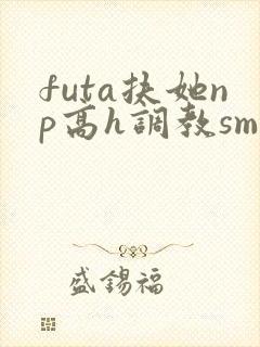 futa扶她np高h调教sm