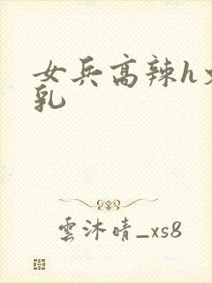 女兵高辣h文乱乳
