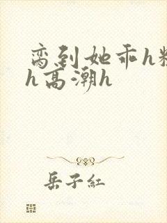 脔到她乖h粗话h高潮h