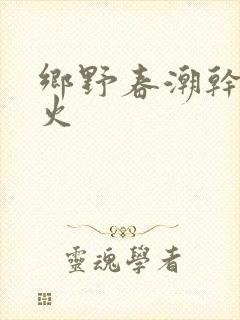 乡野春潮干柴烈火