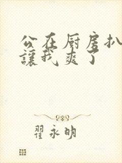 公在厨房扒开腿让我爽了