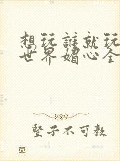 想玩谁就玩谁的世界媚心全文阅读