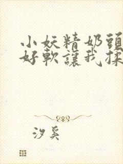 小妖精奶头好大好软让我揉揉小说