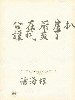 公在厨房扒开腿让我爽了