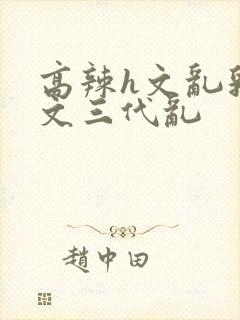 高辣h文乱乳h文三代乱