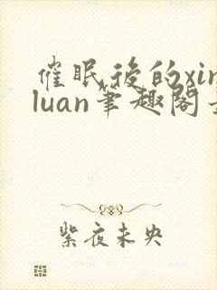 催眠后的xinluan笔趣阁最新章节更新