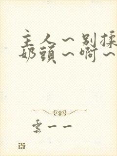 主人～别揉了～奶头～啊～嗯～