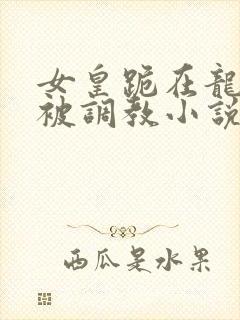 女皇跪在龙椅前被调教小说