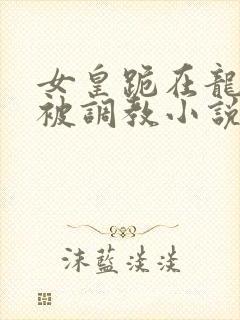 女皇跪在龙椅前被调教小说