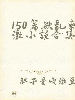 150篇欲乱刺激小说合集