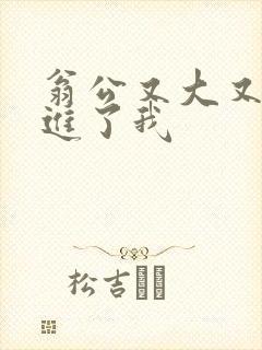 翁公又大又粗挺进了我