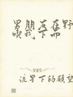 男朋友在野外猛吃我下面