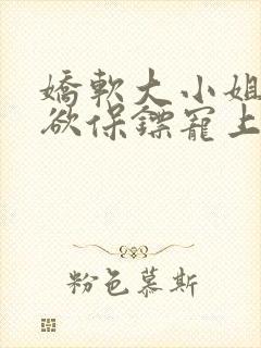 娇软大小姐被禁欲保镖宠上天大结局