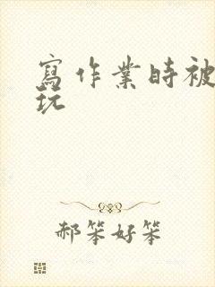 写作业时被爹地玩