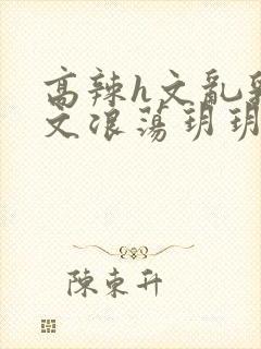 高辣h文乱乳h文浪荡玥玥