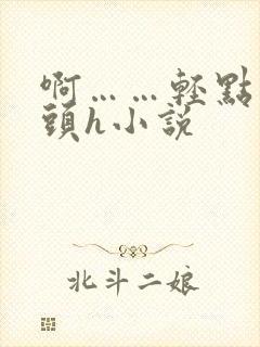 啊……轻点…乳头h小说