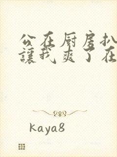 公在厨房扒开腿让我爽了在线观看