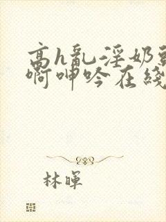 高h乱淫奶头嗯啊呻吟在线观看