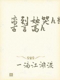 脔到她哭h粗话古言高h