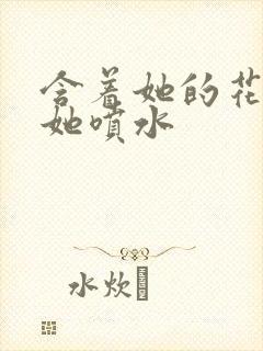 含着她的花蒂让她喷水