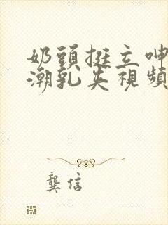 奶头挺立呻吟高潮乳夹视频