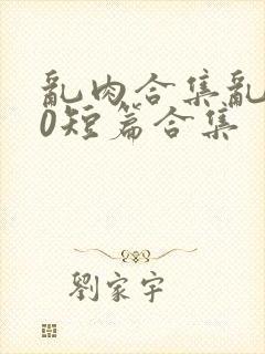 乱肉合集乱500短篇合集