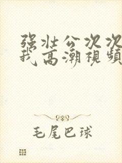 强壮公次次弄得我高潮视频