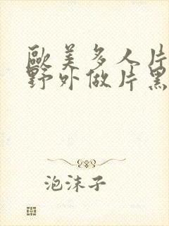 欧美多人片高潮野外做片黑人