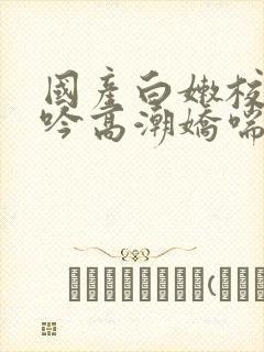 国产白嫩校花呻吟高潮娇喘封面