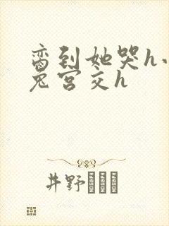 脔到她哭h小白兔宫交h