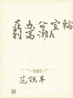 在办公室轮流澡到高潮h