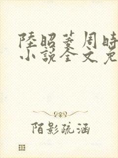 陆昭菱周时阅的小说全文免费阅读