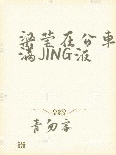 梁莹在公车被灌满JING液