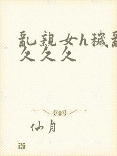 乱亲女h秽乱长久久久