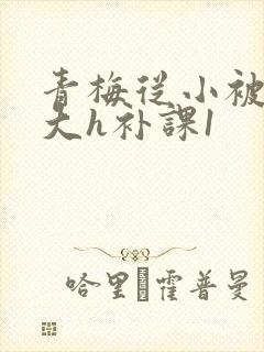 青梅从小被c到大h补课1