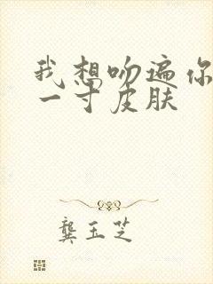 我想吻遍你的每一寸皮肤