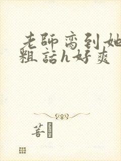 老师脔到她哭h粗话h好爽