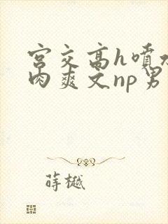 宫交高h喷水荡肉爽文np男男